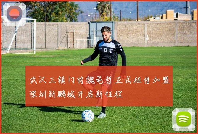武汉三镇门将魏黾哲正式租借加盟深圳新鹏城开启新征程