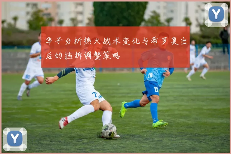 华子分析热火战术变化与希罗复出后的挡拆调整策略