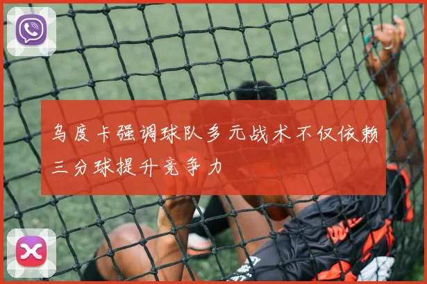 乌度卡强调球队多元战术不仅依赖三分球提升竞争力