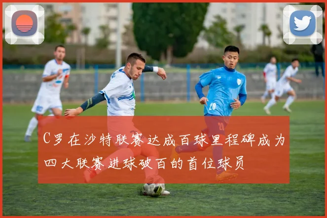 C罗在沙特联赛达成百球里程碑成为四大联赛进球破百的首位球员