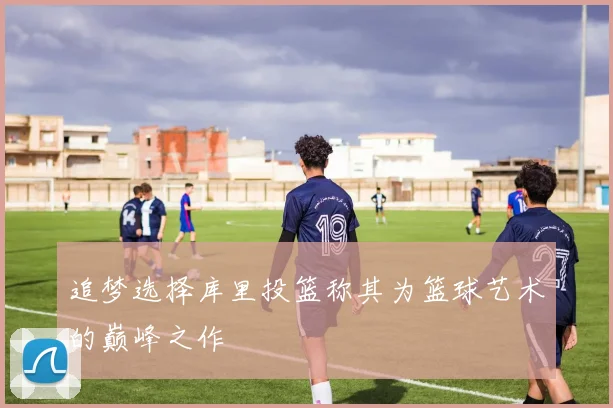 追梦选择库里投篮称其为篮球艺术的巅峰之作