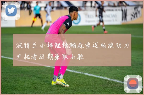 波特兰小锦鲤杨瀚森重返轮换助力开拓者近期豪取七胜