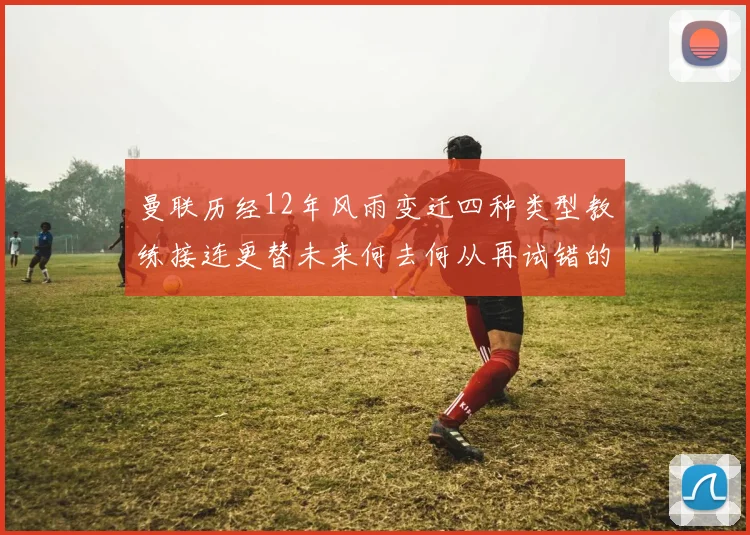 曼联历经12年风雨变迁四种类型教练接连更替未来何去何从再试错的空间有多少
