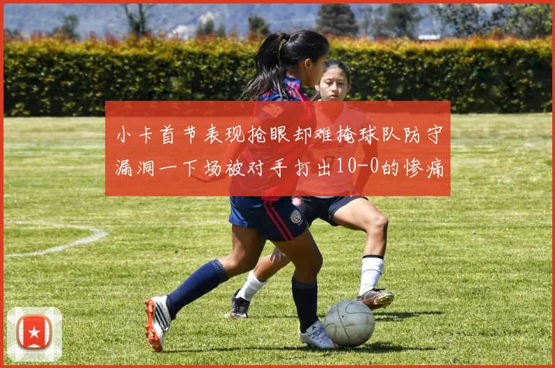 小卡首节表现抢眼却难掩球队防守漏洞一下场被对手打出10-0的惨痛局面