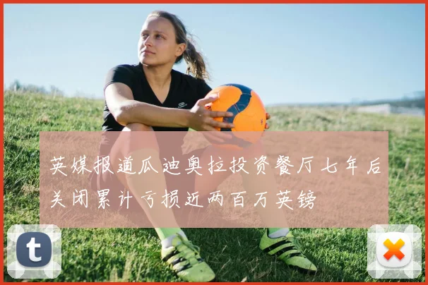 英媒报道瓜迪奥拉投资餐厅七年后关闭累计亏损近两百万英镑