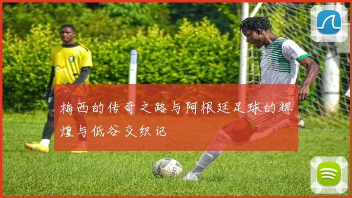 梅西的传奇之路与阿根廷足球的辉煌与低谷交织记