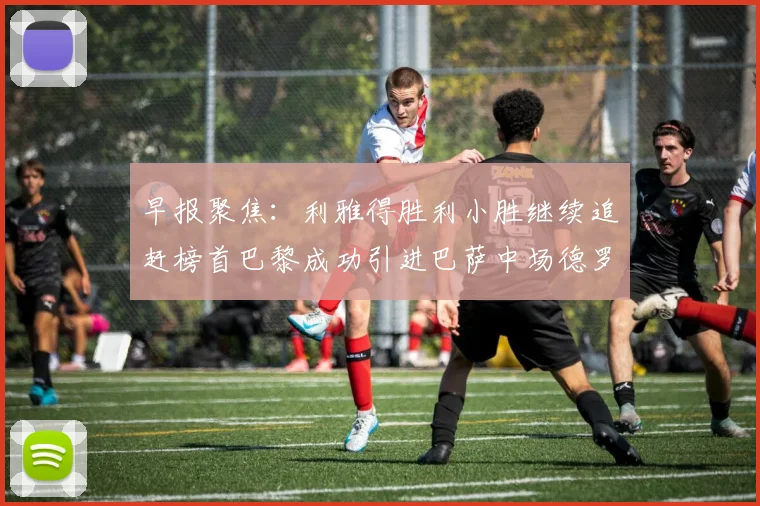 早报聚焦：利雅得胜利小胜继续追赶榜首巴黎成功引进巴萨中场德罗
